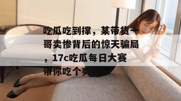 吃瓜吃到撑，某带货一哥卖惨背后的惊天骗局，17c吃瓜每日大赛带你吃个爽！