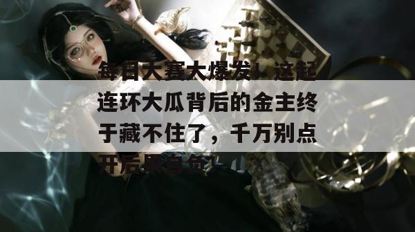 每日大赛大爆发！这起连环大瓜背后的金主终于藏不住了，千万别点开后果自负！