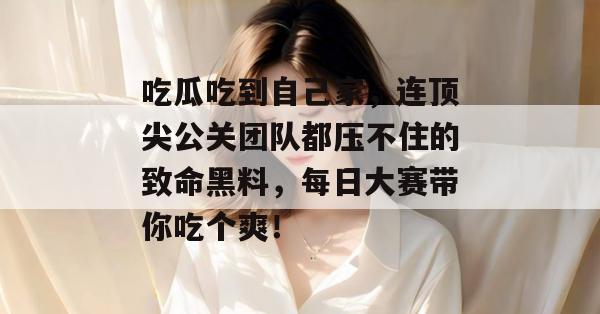 吃瓜吃到自己家，连顶尖公关团队都压不住的致命黑料，每日大赛带你吃个爽！