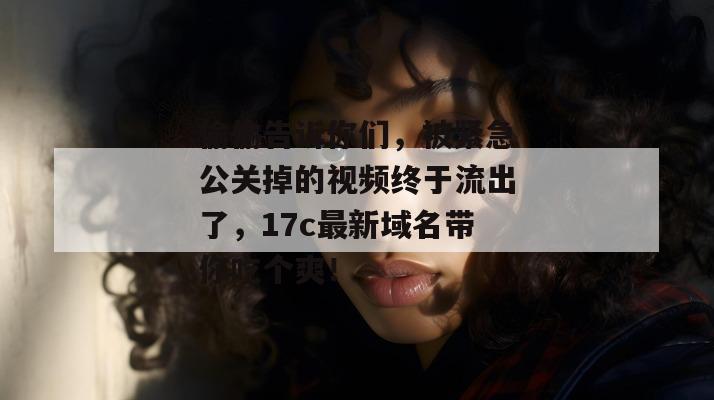 偷偷告诉你们，被紧急公关掉的视频终于流出了，17c最新域名带你吃个爽！