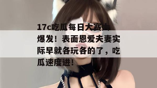 17c吃瓜每日大赛大爆发！表面恩爱夫妻实际早就各玩各的了，吃瓜速度进！