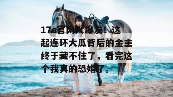 17c官网大爆发！这起连环大瓜背后的金主终于藏不住了，看完这个我真的恐婚了。