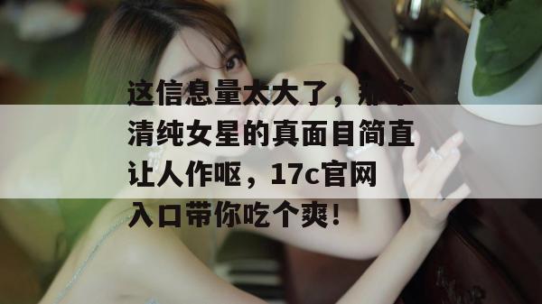 这信息量太大了，那个清纯女星的真面目简直让人作呕，17c官网入口带你吃个爽！
