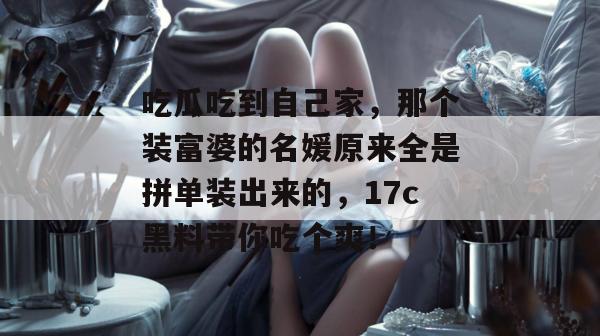 吃瓜吃到自己家,那个装富婆的名媛原来全是拼单装出来的,17c黑料带你吃个爽!
