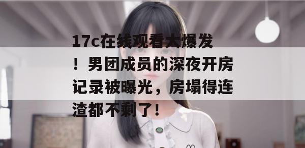 17c在线观看大爆发!男团成员的深夜开房记录被曝光,房塌得连渣都不剩了!