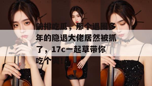 前排吃瓜，那个退圈多年的隐退大佬居然被抓了，17c一起草带你吃个爽！