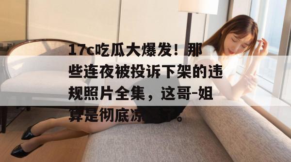 17c吃瓜大爆发!那些连夜被投诉下架的违规照片全集,这哥-姐算是彻底凉透了。