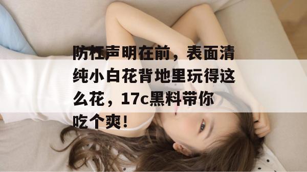 防杠声明在前,表面清纯小白花背地里玩得这么花,17c黑料带你吃个爽!
