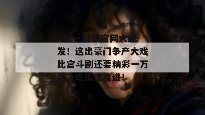 17c一起草官网大爆发！这出豪门争产大戏比宫斗剧还要精彩一万倍，吃瓜速度进！