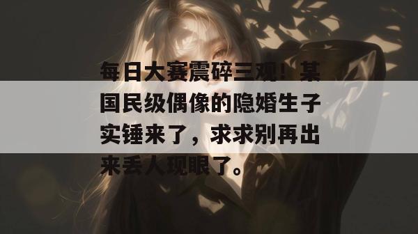 每日大赛震碎三观！某国民级偶像的隐婚生子实锤来了，求求别再出来丢人现眼了。