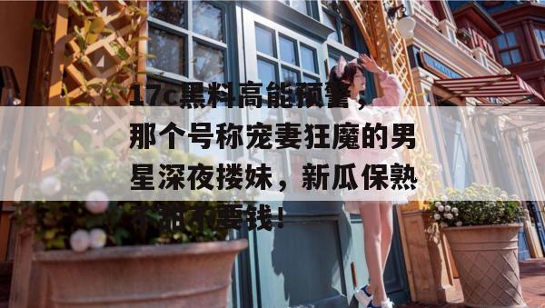 17c黑料高能预警，那个号称宠妻狂魔的男星深夜搂妹，新瓜保熟不甜不要钱！