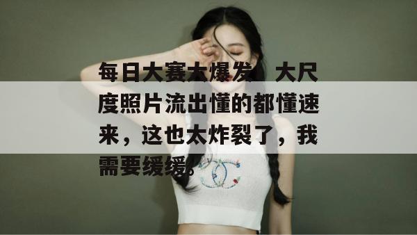 每日大赛大爆发!大尺度照片流出懂的都懂速来,这也太炸裂了,我需要缓缓。