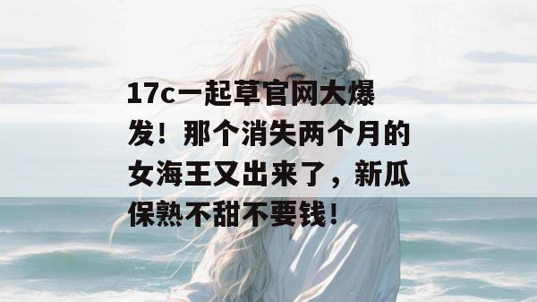 17c一起草官网大爆发！那个消失两个月的女海王又出来了，新瓜保熟不甜不要钱！