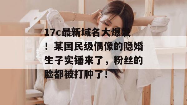 17c最新域名大爆发！某国民级偶像的隐婚生子实锤来了，粉丝的脸都被打肿了！