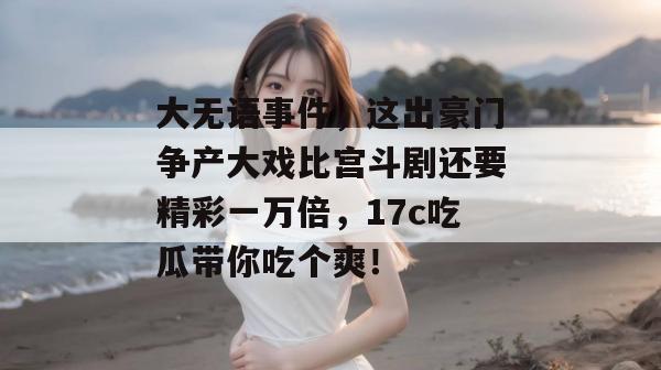 大无语事件,这出豪门争产大戏比宫斗剧还要精彩一万倍,17c吃瓜带你吃个爽!