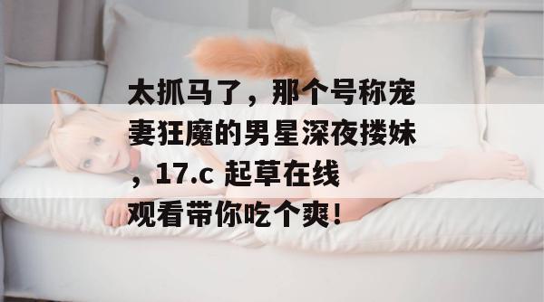 太抓马了,那个号称宠妻狂魔的男星深夜搂妹,17.c 起草在线观看带你吃个爽!
