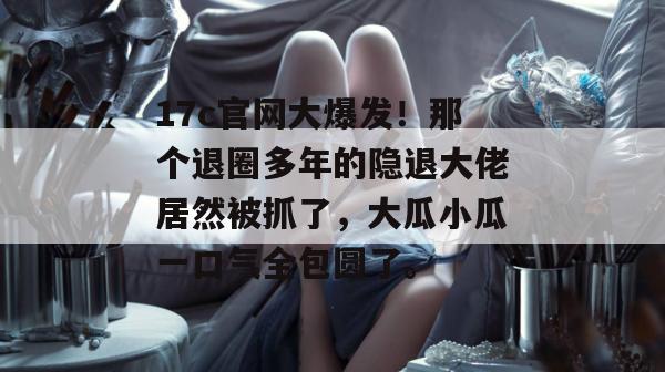 17c官网大爆发！那个退圈多年的隐退大佬居然被抓了，大瓜小瓜一口气全包圆了。