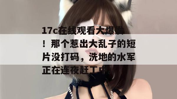 17c在线观看大爆发!那个惹出大乱子的短片没打码,洗地的水军正在连夜赶工中。