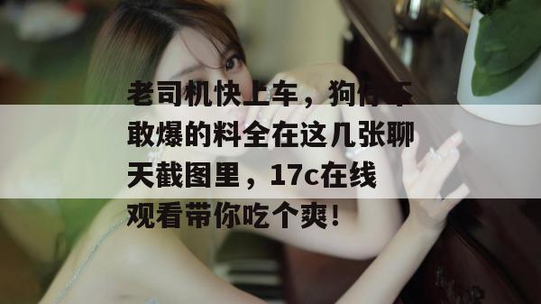 老司机快上车，狗仔不敢爆的料全在这几张聊天截图里，17c在线观看带你吃个爽！