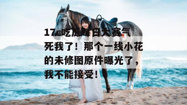 17c吃瓜每日大赛气死我了！那个一线小花的未修图原件曝光了，我不能接受！