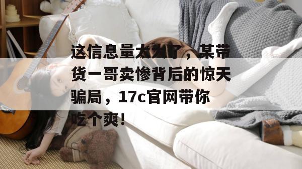 这信息量太大了，某带货一哥卖惨背后的惊天骗局，17c官网带你吃个爽！