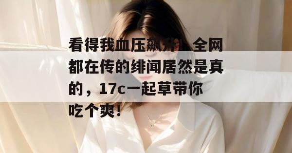 看得我血压飙升！全网都在传的绯闻居然是真的，17c一起草带你吃个爽！