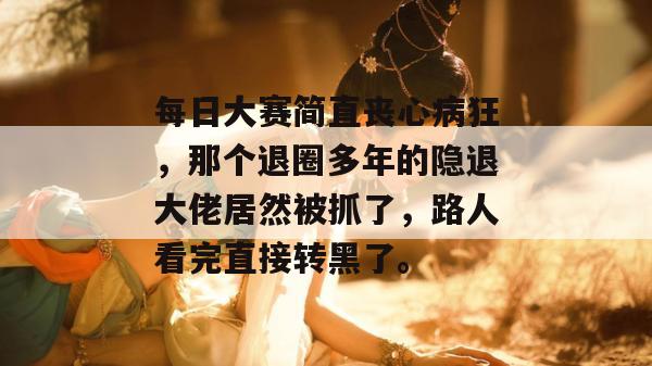每日大赛简直丧心病狂，那个退圈多年的隐退大佬居然被抓了，路人看完直接转黑了。