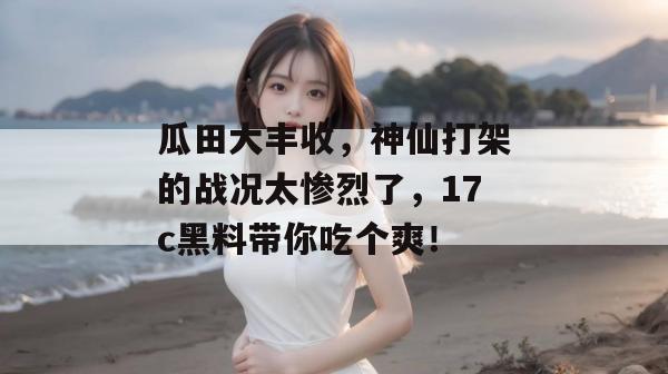 瓜田大丰收，神仙打架的战况太惨烈了，17c黑料带你吃个爽！