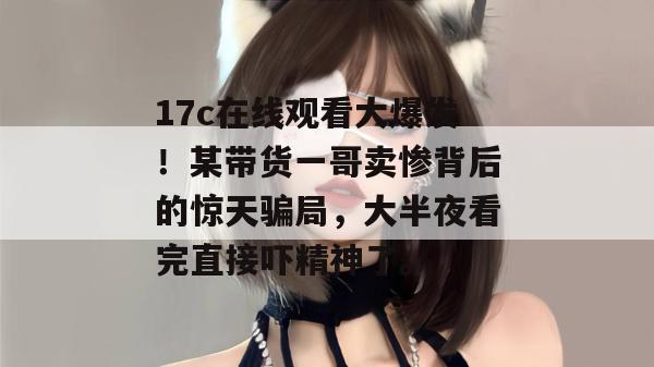 17c在线观看大爆发！某带货一哥卖惨背后的惊天骗局，大半夜看完直接吓精神了。