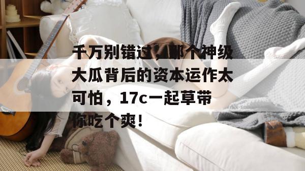 千万别错过，那个神级大瓜背后的资本运作太可怕，17c一起草带你吃个爽！