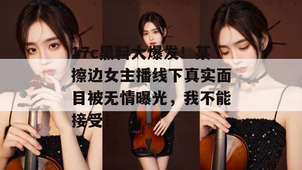 17c黑料大爆发！某擦边女主播线下真实面目被无情曝光，我不能接受！