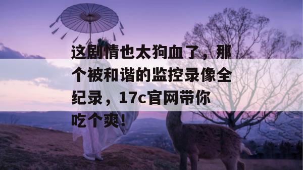 这剧情也太狗血了，那个被和谐的监控录像全纪录，17c官网带你吃个爽！