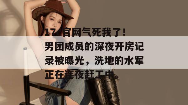 17c官网气死我了！男团成员的深夜开房记录被曝光，洗地的水军正在连夜赶工中。