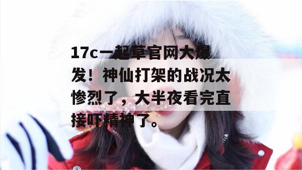 17c一起草官网大爆发！神仙打架的战况太惨烈了，大半夜看完直接吓精神了。