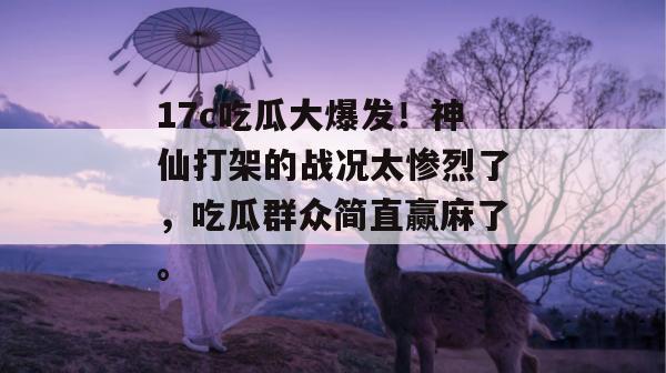 17c吃瓜大爆发！神仙打架的战况太惨烈了，吃瓜群众简直赢麻了。